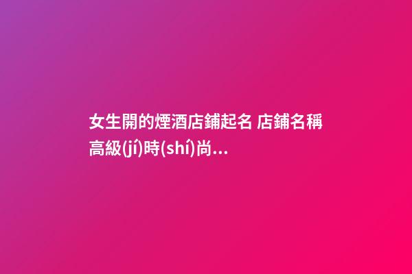 女生開的煙酒店鋪起名 店鋪名稱高級(jí)時(shí)尚,起名之家